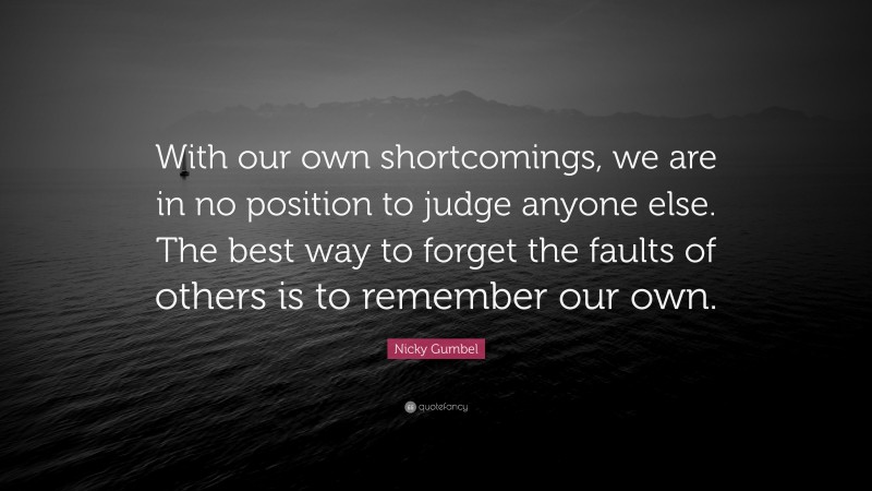 Nicky Gumbel Quote: “With our own shortcomings, we are in no position to judge anyone else. The best way to forget the faults of others is to remember our own.”