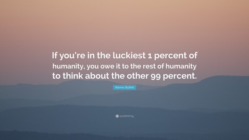 Warren Buffett Quote: “If you’re in the luckiest 1 percent of humanity, you owe it to the rest of humanity to think about the other 99 percent.”