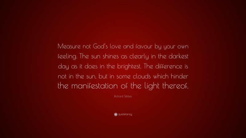 Richard Sibbes Quote: “Measure not God’s love and favour by your own feeling. The sun shines as clearly in the darkest day as it does in the brightest. The difference is not in the sun, but in some clouds which hinder the manifestation of the light thereof.”