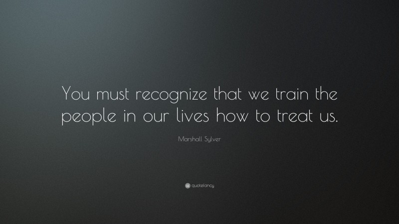 Marshall Sylver Quote: “You must recognize that we train the people in our lives how to treat us.”