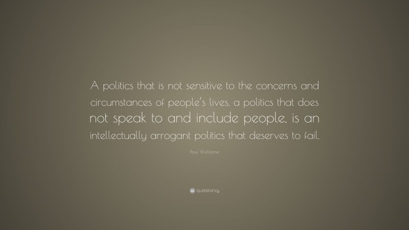 Paul Wellstone Quote: “A politics that is not sensitive to the concerns and circumstances of people’s lives, a politics that does not speak to and include people, is an intellectually arrogant politics that deserves to fail.”