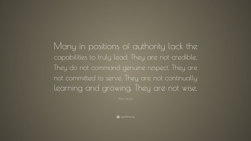 Peter Senge Quote: “Many in positions of authority lack the capabilities to truly lead. They are not credible. They do not command genuine respect. They are not committed to serve. They are not continually learning and growing. They are not wise.”