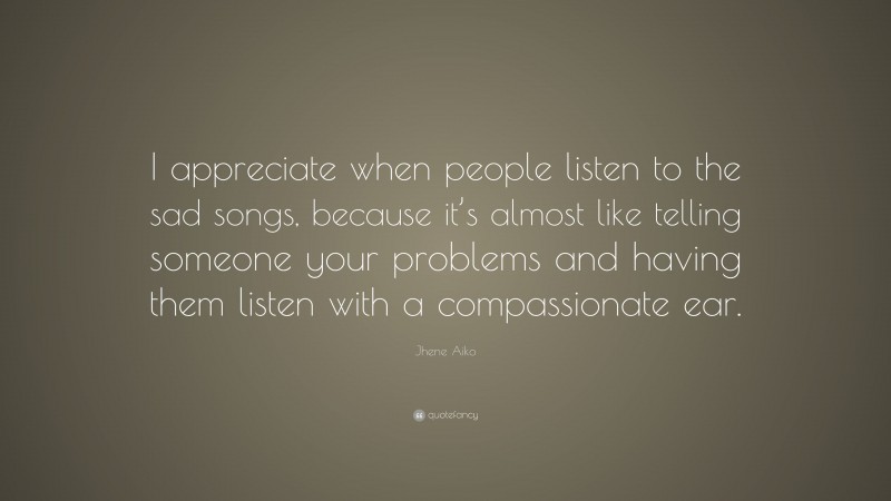 Jhene Aiko Quote: “I appreciate when people listen to the sad songs, because it’s almost like telling someone your problems and having them listen with a compassionate ear.”