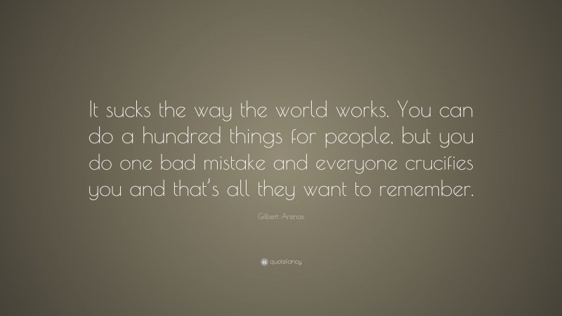 Gilbert Arenas Quote: “It sucks the way the world works. You can do a hundred things for people, but you do one bad mistake and everyone crucifies you and that’s all they want to remember.”