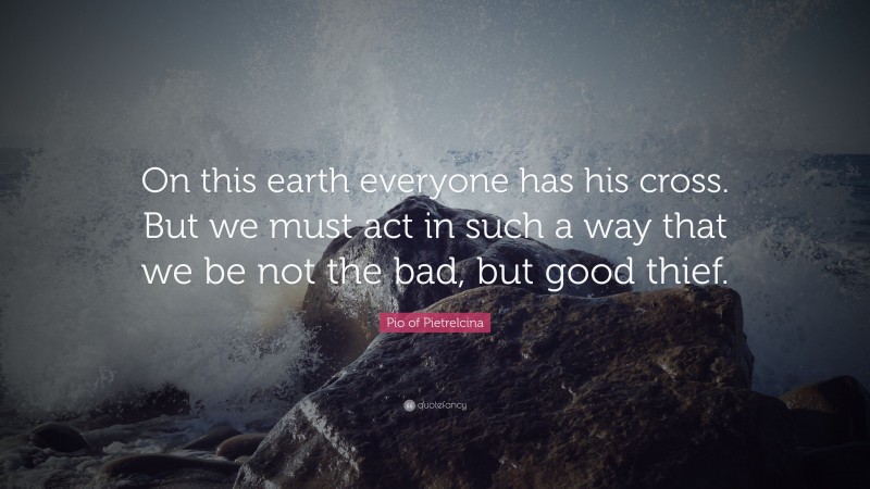 Pio of Pietrelcina Quote: “On this earth everyone has his cross. But we must act in such a way that we be not the bad, but good thief.”