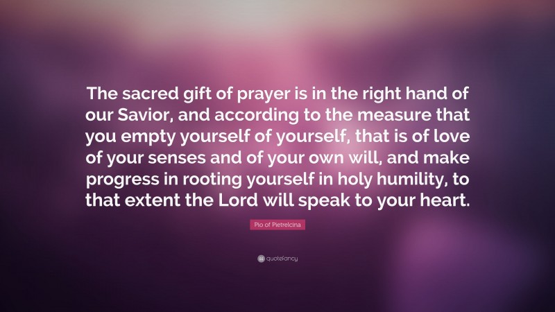 Pio of Pietrelcina Quote: “The sacred gift of prayer is in the right hand of our Savior, and according to the measure that you empty yourself of yourself, that is of love of your senses and of your own will, and make progress in rooting yourself in holy humility, to that extent the Lord will speak to your heart.”
