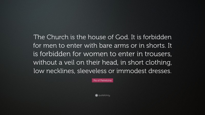 Pio of Pietrelcina Quote: “The Church is the house of God. It is forbidden for men to enter with bare arms or in shorts. It is forbidden for women to enter in trousers, without a veil on their head, in short clothing, low necklines, sleeveless or immodest dresses.”