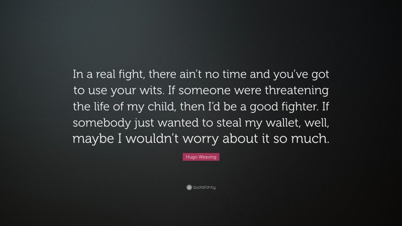 Hugo Weaving Quote: “In a real fight, there ain’t no time and you’ve got to use your wits. If someone were threatening the life of my child, then I’d be a good fighter. If somebody just wanted to steal my wallet, well, maybe I wouldn’t worry about it so much.”