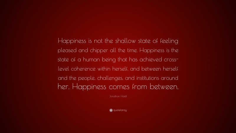 Jonathan Haidt Quote: “Happiness is not the shallow state of feeling pleased and chipper all the time. Happiness is the state of a human being that has achieved cross-level coherence within herself, and between herself and the people, challenges, and institutions around her. Happiness comes from between.”