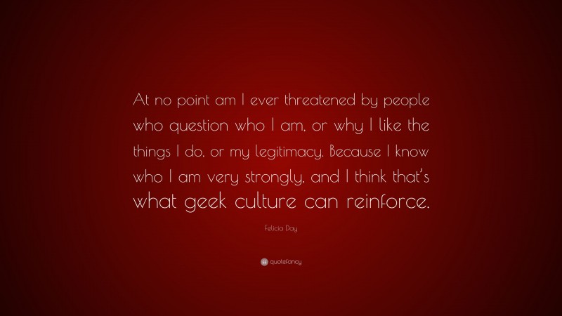 Felicia Day Quote: “At no point am I ever threatened by people who question who I am, or why I like the things I do, or my legitimacy. Because I know who I am very strongly, and I think that’s what geek culture can reinforce.”