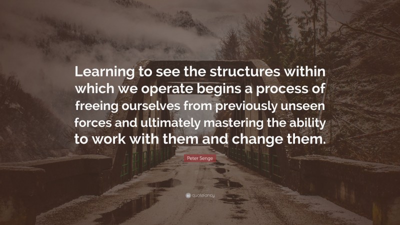 Peter Senge Quote: “Learning to see the structures within which we operate begins a process of freeing ourselves from previously unseen forces and ultimately mastering the ability to work with them and change them.”
