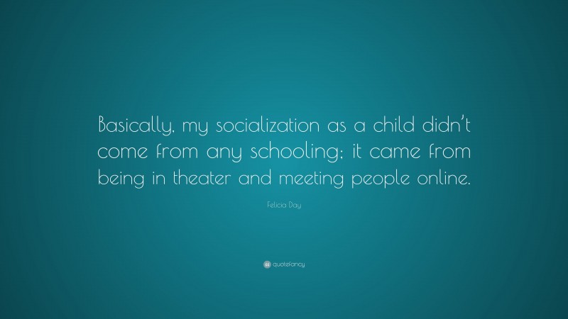 Felicia Day Quote: “Basically, my socialization as a child didn’t come from any schooling; it came from being in theater and meeting people online.”
