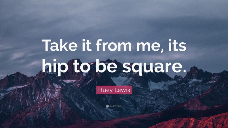 Huey Lewis Quote: “Take it from me, its hip to be square.”