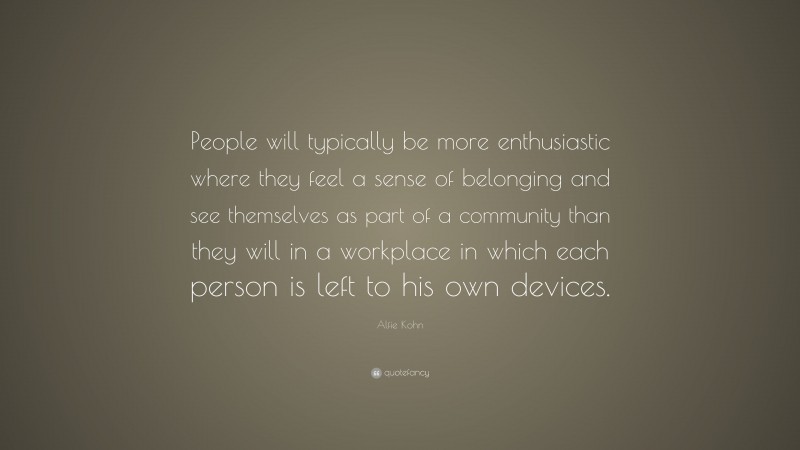 Alfie Kohn Quote: “People will typically be more enthusiastic where they feel a sense of belonging and see themselves as part of a community than they will in a workplace in which each person is left to his own devices.”