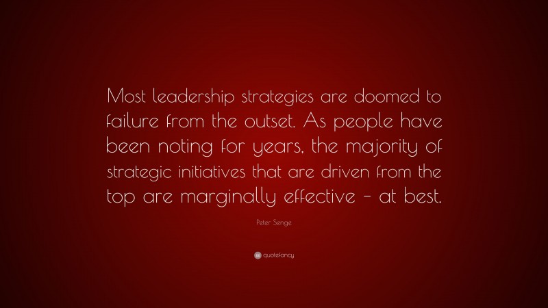Peter Senge Quote: “Most leadership strategies are doomed to failure from the outset. As people have been noting for years, the majority of strategic initiatives that are driven from the top are marginally effective – at best.”