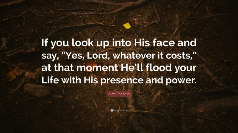 Alan Redpath Quote: “If you look up into His face and say, “Yes, Lord, whatever it costs,” at that moment He’ll flood your Life with His presence and power.”