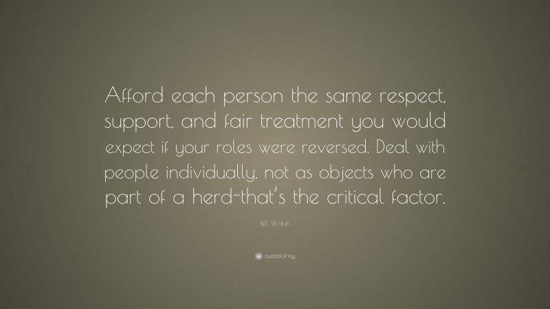 Bill Walsh Quote: “Afford each person the same respect, support, and fair treatment you would expect if your roles were reversed. Deal with people individually, not as objects who are part of a herd-that’s the critical factor.”