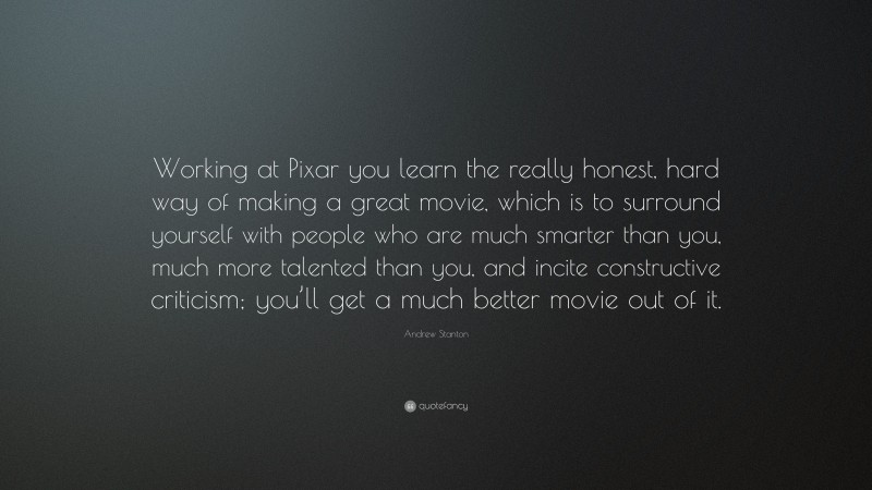 Andrew Stanton Quote: “Working at Pixar you learn the really honest, hard way of making a great movie, which is to surround yourself with people who are much smarter than you, much more talented than you, and incite constructive criticism; you’ll get a much better movie out of it.”