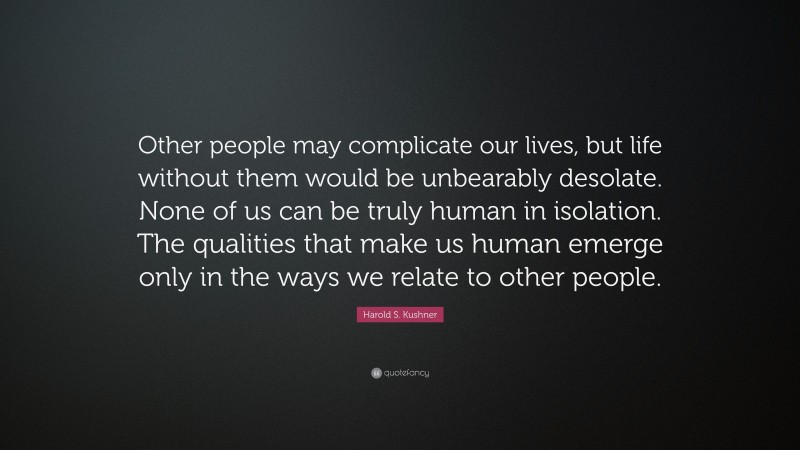 Harold S. Kushner Quote: “Other people may complicate our lives, but life without them would be unbearably desolate. None of us can be truly human in isolation. The qualities that make us human emerge only in the ways we relate to other people.”