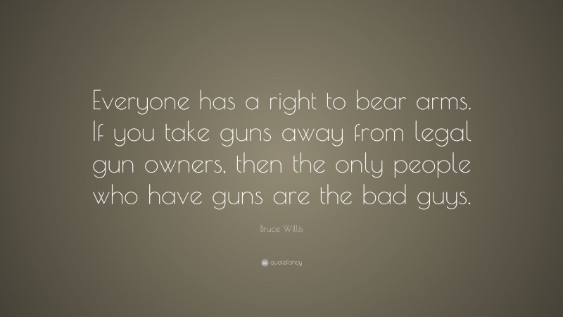 Bruce Willis Quote: “Everyone has a right to bear arms. If you take guns away from legal gun owners, then the only people who have guns are the bad guys.”
