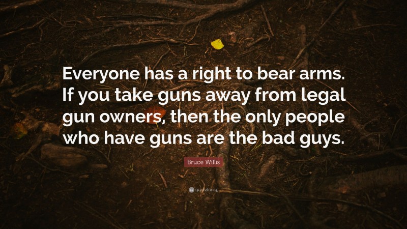 Bruce Willis Quote: “Everyone has a right to bear arms. If you take guns away from legal gun owners, then the only people who have guns are the bad guys.”
