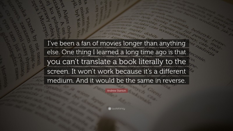 Andrew Stanton Quote: “I’ve been a fan of movies longer than anything else. One thing I learned a long time ago is that you can’t translate a book literally to the screen. It won’t work because it’s a different medium. And it would be the same in reverse.”