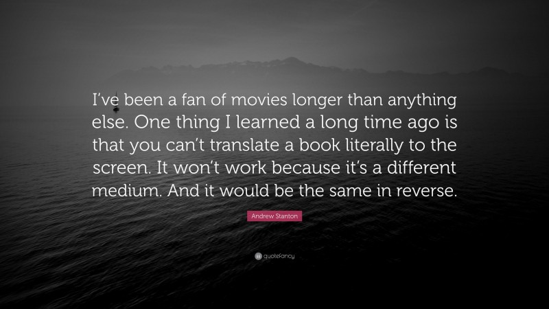 Andrew Stanton Quote: “I’ve been a fan of movies longer than anything else. One thing I learned a long time ago is that you can’t translate a book literally to the screen. It won’t work because it’s a different medium. And it would be the same in reverse.”