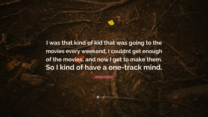 Andrew Stanton Quote: “I was that kind of kid that was going to the movies every weekend, I couldnt get enough of the movies, and now I get to make them. So I kind of have a one-track mind.”