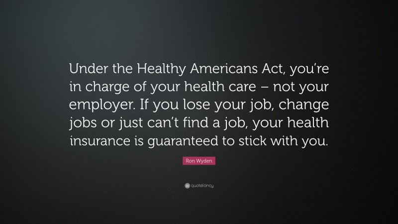 Ron Wyden Quote: “Under the Healthy Americans Act, you’re in charge of your health care – not your employer. If you lose your job, change jobs or just can’t find a job, your health insurance is guaranteed to stick with you.”