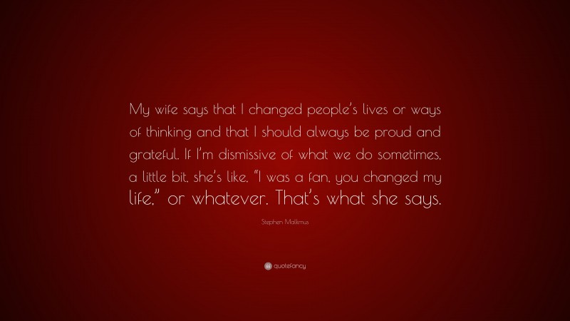 Stephen Malkmus Quote: “My wife says that I changed people’s lives or ways of thinking and that I should always be proud and grateful. If I’m dismissive of what we do sometimes, a little bit, she’s like, “I was a fan, you changed my life,” or whatever. That’s what she says.”