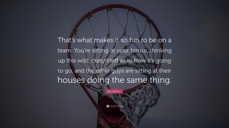 Bill Walton Quote: “That’s what makes it so fun to be on a team. You’re sitting at your house, thinking up this wild, crazy stuff as to how it’s going to go, and the other guys are sitting at their houses doing the same thing.”