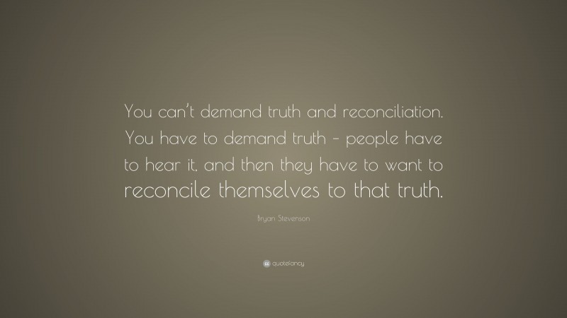 Bryan Stevenson Quote: “You can’t demand truth and reconciliation. You have to demand truth – people have to hear it, and then they have to want to reconcile themselves to that truth.”