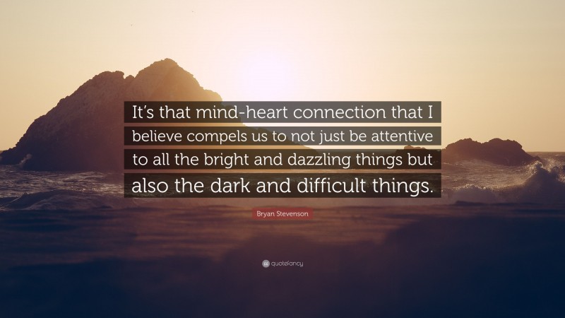 Bryan Stevenson Quote: “It’s that mind-heart connection that I believe compels us to not just be attentive to all the bright and dazzling things but also the dark and difficult things.”