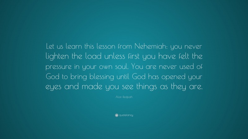 Alan Redpath Quote: “Let us learn this lesson from Nehemiah: you never lighten the load unless first you have felt the pressure in your own soul. You are never used of God to bring blessing until God has opened your eyes and made you see things as they are.”