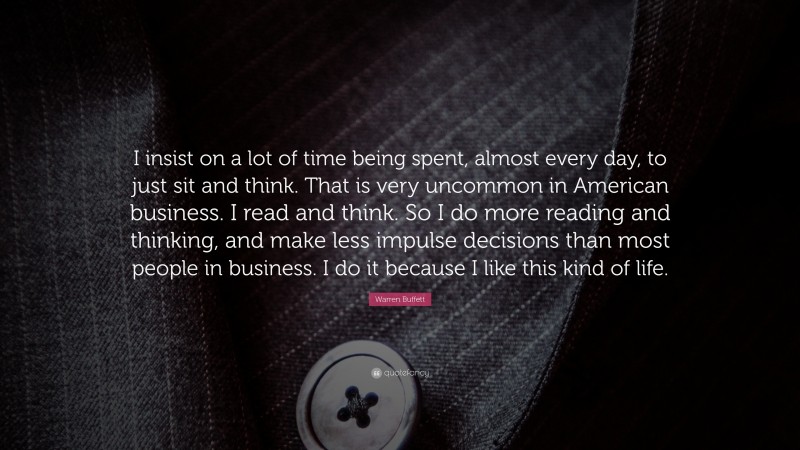 Warren Buffett Quote: “I insist on a lot of time being spent, almost every day, to just sit and think. That is very uncommon in American business. I read and think. So I do more reading and thinking, and make less impulse decisions than most people in business. I do it because I like this kind of life.”