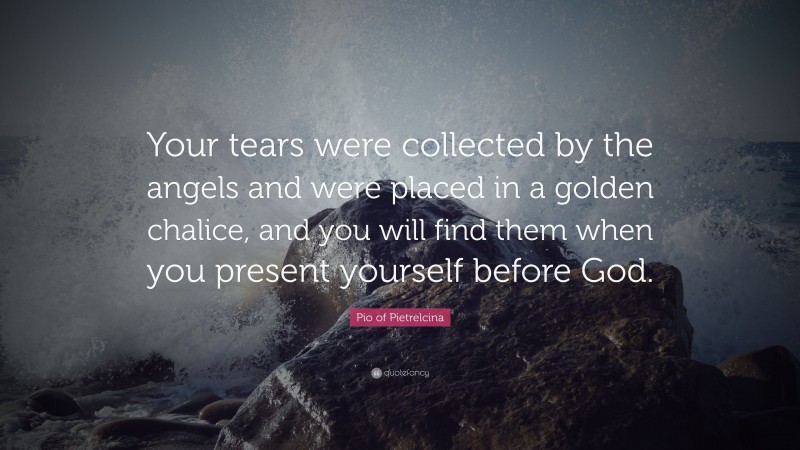 Pio of Pietrelcina Quote: “Your tears were collected by the angels and were placed in a golden chalice, and you will find them when you present yourself before God.”