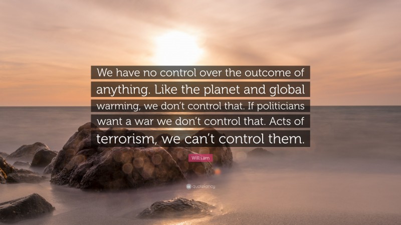 Will.i.am Quote: “We have no control over the outcome of anything. Like the planet and global warming, we don’t control that. If politicians want a war we don’t control that. Acts of terrorism, we can’t control them.”