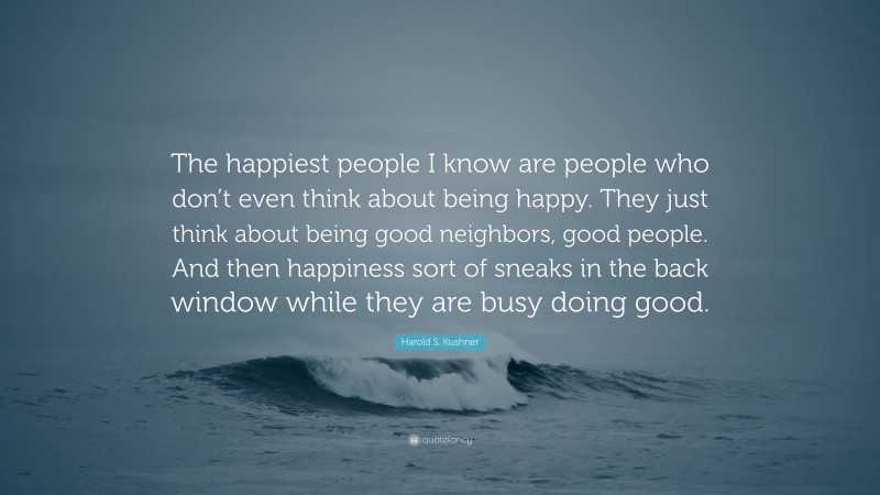 Harold S. Kushner Quote: “The happiest people I know are people who don’t even think about being happy. They just think about being good neighbors, good people. And then happiness sort of sneaks in the back window while they are busy doing good.”