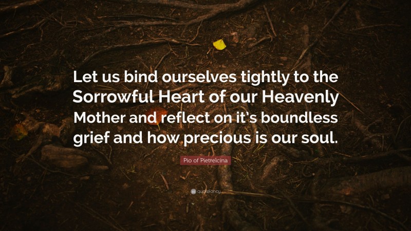 Pio of Pietrelcina Quote: “Let us bind ourselves tightly to the Sorrowful Heart of our Heavenly Mother and reflect on it’s boundless grief and how precious is our soul.”