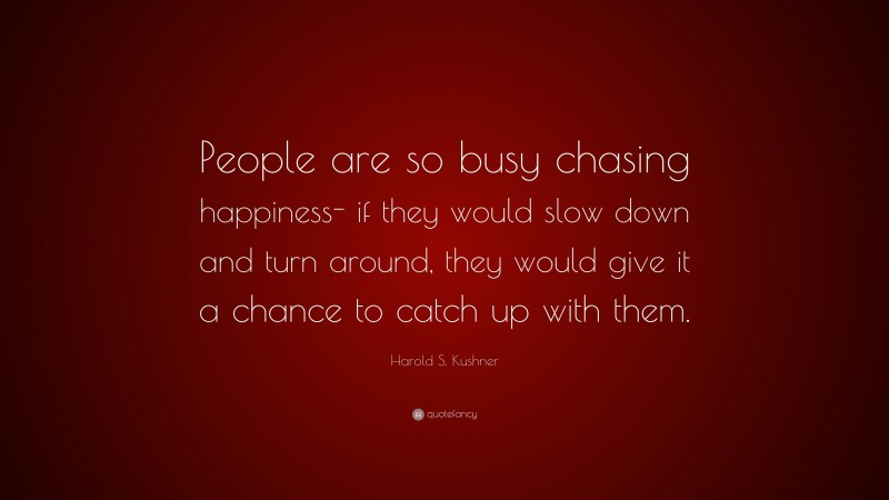 Harold S. Kushner Quote: “People are so busy chasing happiness- if they would slow down and turn around, they would give it a chance to catch up with them.”