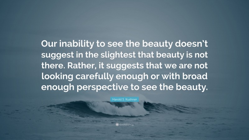 Harold S. Kushner Quote: “Our inability to see the beauty doesn’t suggest in the slightest that beauty is not there. Rather, it suggests that we are not looking carefully enough or with broad enough perspective to see the beauty.”