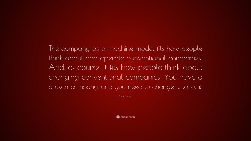 Peter Senge Quote: “The company-as-a-machine model fits how people think about and operate conventional companies. And, of course, it fits how people think about changing conventional companies: You have a broken company, and you need to change it, to fix it.”