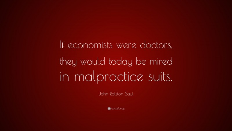 John Ralston Saul Quote: “If economists were doctors, they would today be mired in malpractice suits.”