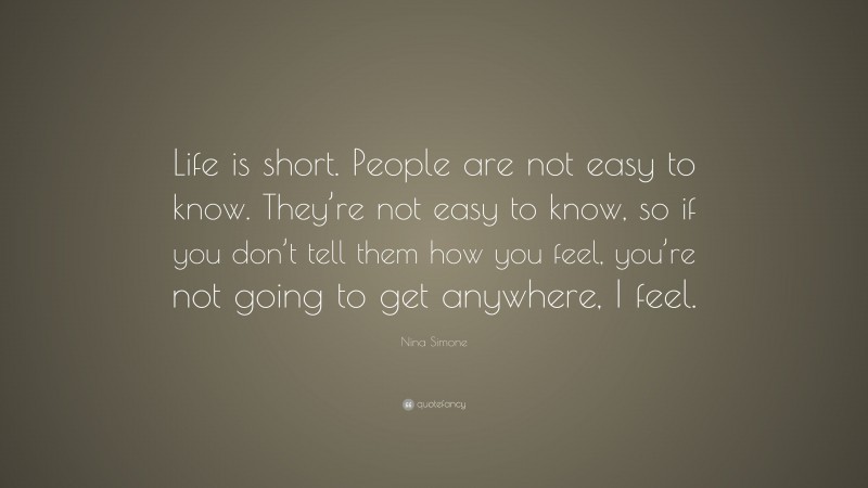Nina Simone Quote: “Life is short. People are not easy to know. They’re not easy to know, so if you don’t tell them how you feel, you’re not going to get anywhere, I feel.”