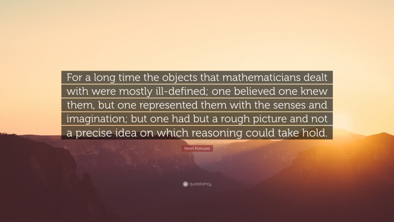 Henri Poincaré Quote: “For a long time the objects that mathematicians dealt with were mostly ill-defined; one believed one knew them, but one represented them with the senses and imagination; but one had but a rough picture and not a precise idea on which reasoning could take hold.”