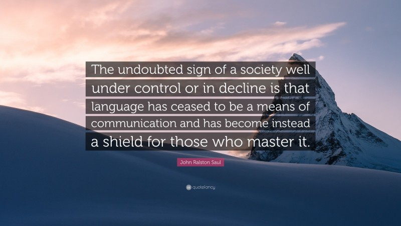 John Ralston Saul Quote: “The undoubted sign of a society well under control or in decline is that language has ceased to be a means of communication and has become instead a shield for those who master it.”