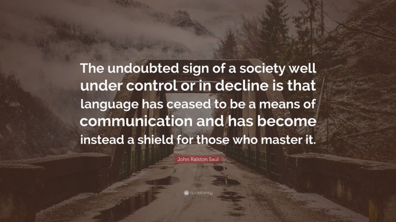 John Ralston Saul Quote: “The undoubted sign of a society well under control or in decline is that language has ceased to be a means of communication and has become instead a shield for those who master it.”