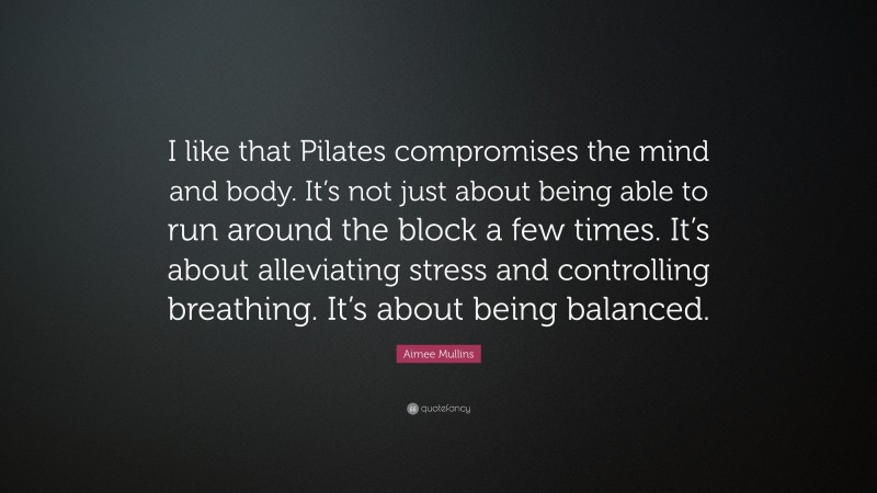 Aimee Mullins Quote: “I like that Pilates compromises the mind and body. It’s not just about being able to run around the block a few times. It’s about alleviating stress and controlling breathing. It’s about being balanced.”