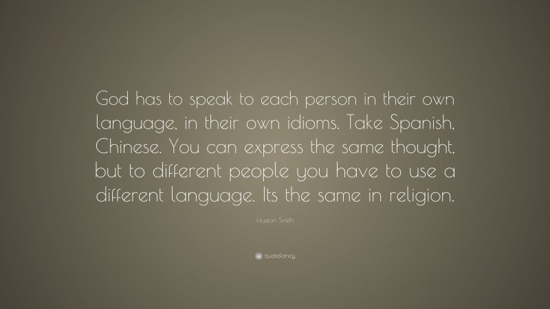 Huston Smith Quote: “God has to speak to each person in their own language, in their own idioms. Take Spanish, Chinese. You can express the same thought, but to different people you have to use a different language. Its the same in religion.”