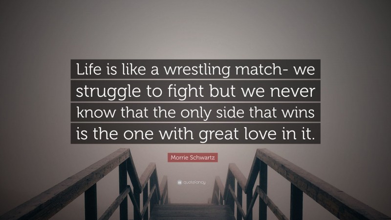 Morrie Schwartz Quote: “Life is like a wrestling match- we struggle to fight but we never know that the only side that wins is the one with great love in it.”